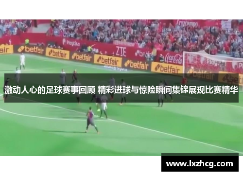 激动人心的足球赛事回顾 精彩进球与惊险瞬间集锦展现比赛精华