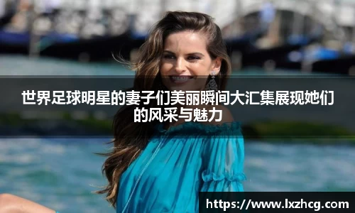 世界足球明星的妻子们美丽瞬间大汇集展现她们的风采与魅力