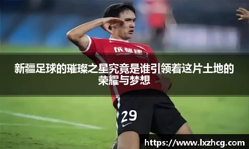 新疆足球的璀璨之星究竟是谁引领着这片土地的荣耀与梦想