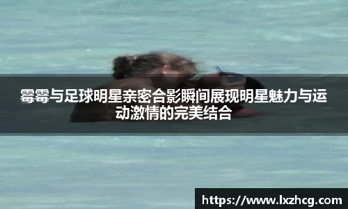 霉霉与足球明星亲密合影瞬间展现明星魅力与运动激情的完美结合